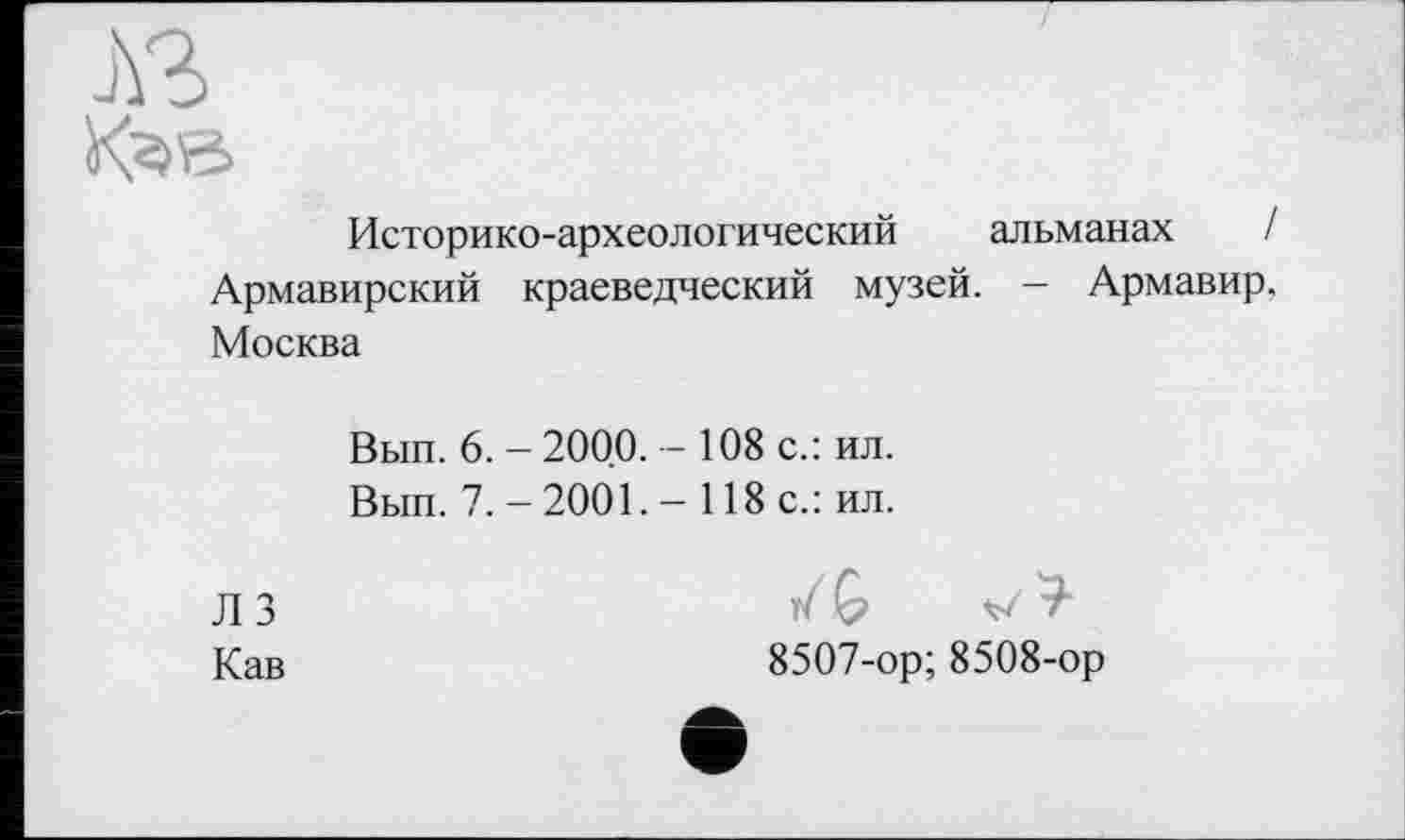 ﻿Историко-археологический альманах / Армавирский краеведческий музей. — Армавир. Москва
Вып. 6. - 2000. - 108 с.: ил.
Вып. 7. - 2001. - 118 с.: ил.
Л 3
Кав
у/ G v'
8507-ор; 8508-ор